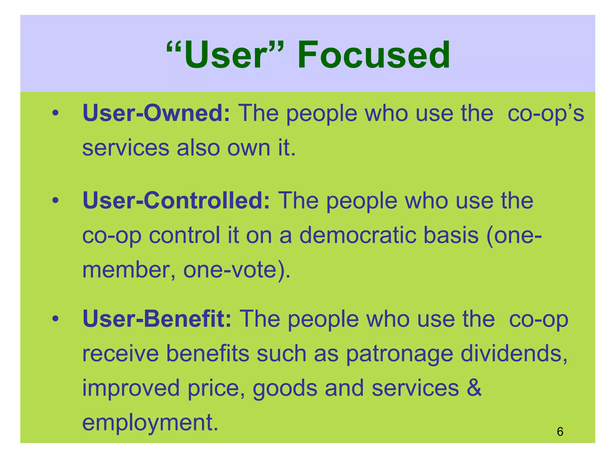 “User” Focused
• User-Owned: The people who use the co-op’s
services also own it.
• User-Controlled: The people who use the
co-op control it on a democratic basis (one-
member, one-vote).
• User-Benefit: The people who use the co-op
receive benefits such as patronage dividends,
improved price, goods and services &
employment. 6
 