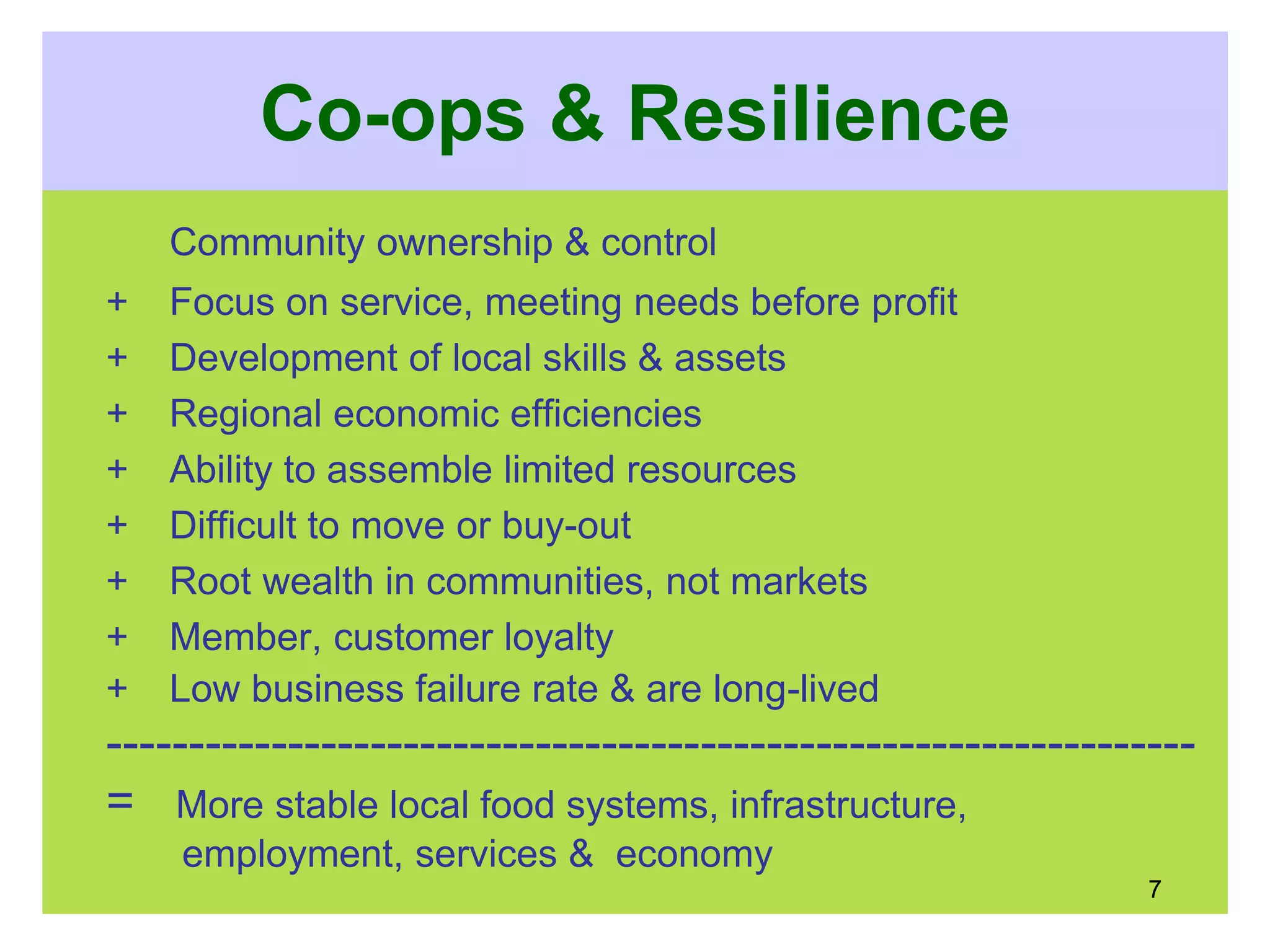 Co-ops & Resilience
Community ownership & control
+ Focus on service, meeting needs before profit
+ Development of local skills & assets
+ Regional economic efficiencies
+ Ability to assemble limited resources
+ Difficult to move or buy-out
+ Root wealth in communities, not markets
+ Member, customer loyalty
+ Low business failure rate & are long-lived
------------------------------------------------------------------
= More stable local food systems, infrastructure,
employment, services & economy
7
 