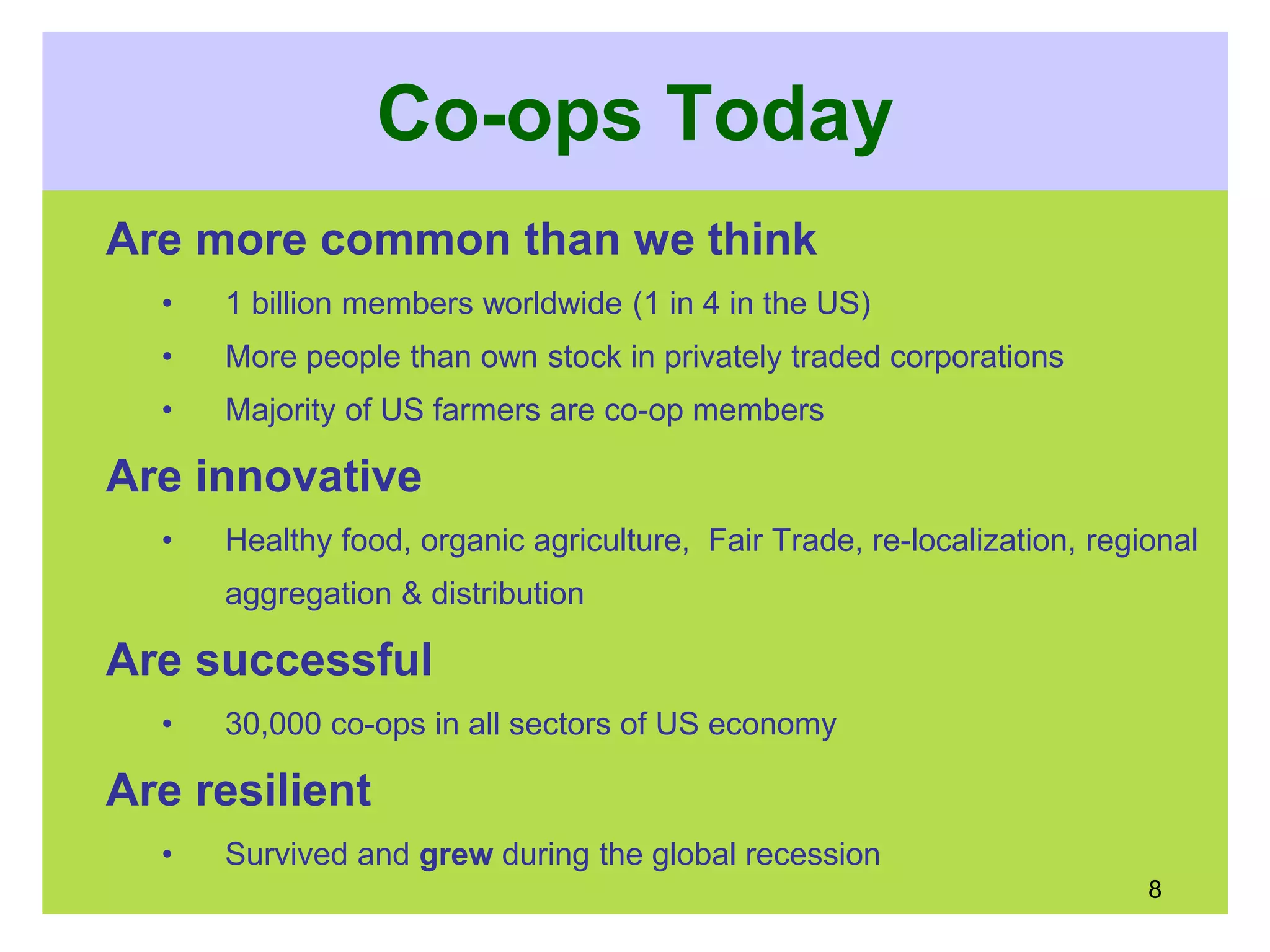 Co-ops Today
Are more common than we think
• 1 billion members worldwide (1 in 4 in the US)
• More people than own stock in privately traded corporations
• Majority of US farmers are co-op members
Are innovative
• Healthy food, organic agriculture, Fair Trade, re-localization, regional
aggregation & distribution
Are successful
• 30,000 co-ops in all sectors of US economy
Are resilient
• Survived and grew during the global recession
8
 