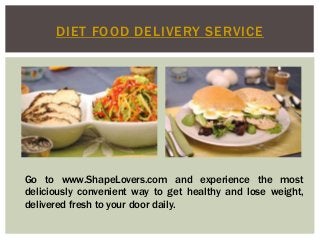 DIET FOOD DELIVERY SERVICE 
Go to www.ShapeLovers.com and experience the most 
deliciously convenient way to get healthy and lose weight, 
delivered fresh to your door daily. 
 