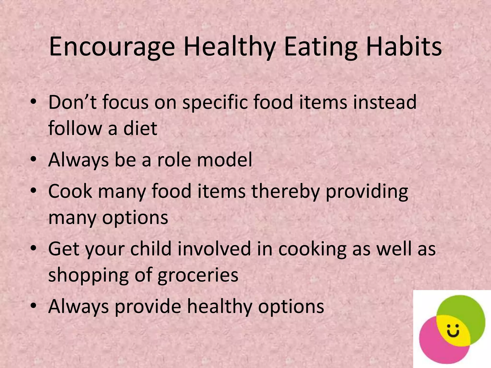 Encourage Healthy Eating Habits
• Don’t focus on specific food items instead
follow a diet
• Always be a role model
• Cook many food items thereby providing
many options
• Get your child involved in cooking as well as
shopping of groceries
• Always provide healthy options