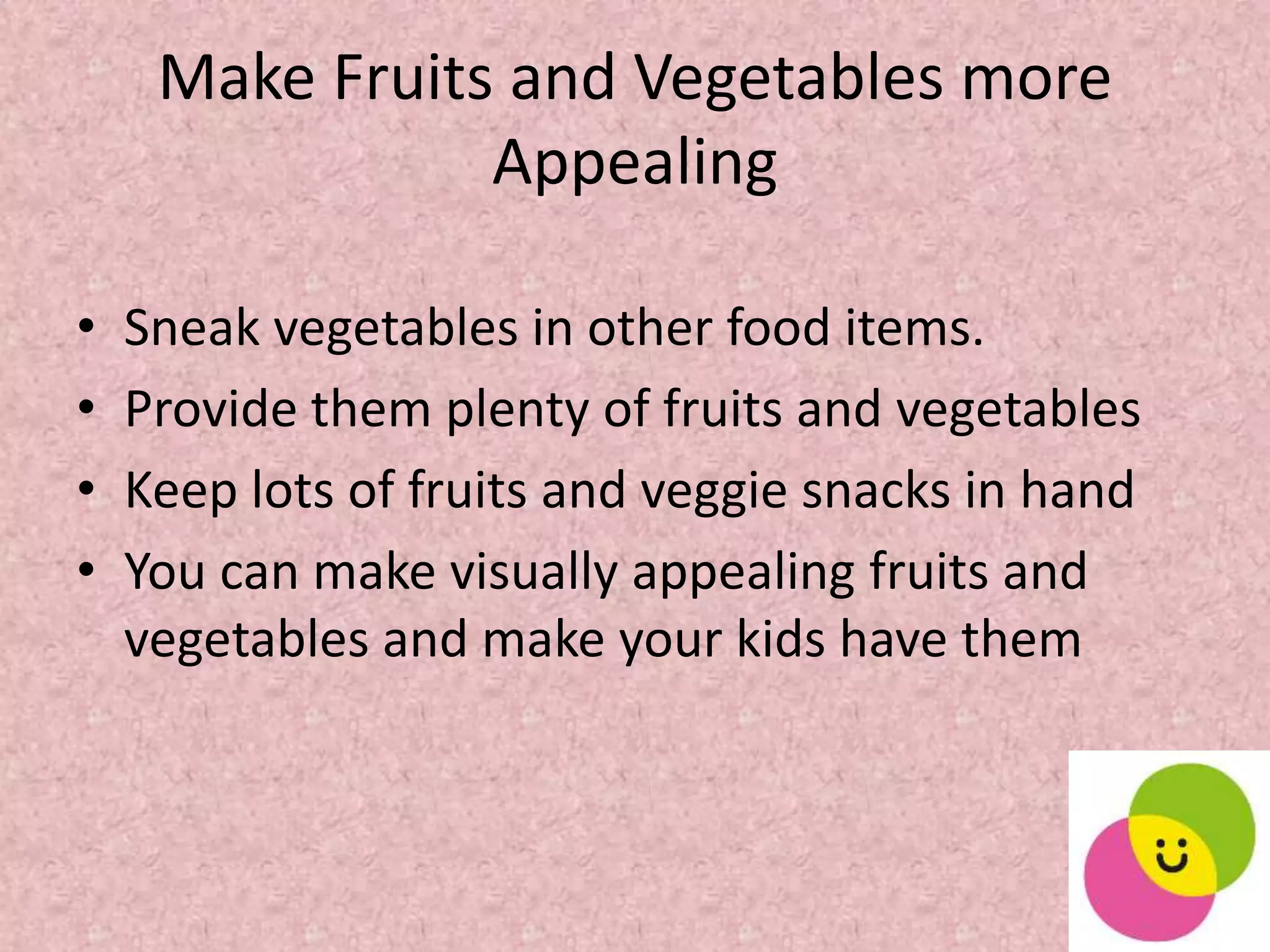Make Fruits and Vegetables more
Appealing
• Sneak vegetables in other food items.
• Provide them plenty of fruits and vegetables
• Keep lots of fruits and veggie snacks in hand
• You can make visually appealing fruits and
vegetables and make your kids have them