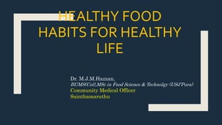 HEALTHY FOOD
HABITS FOR HEALTHY
LIFE
Dr. M.J.M.Hazzan,
BUMS(Col),MSc in Food Science & Technolgy (USJ’Pura)
Community Medical Officer
Sainthamaruthu
 