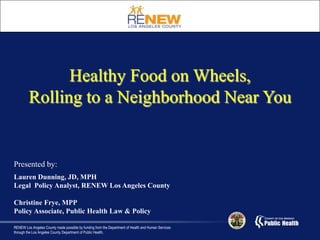 Healthy Food on Wheels,  Rolling to a Neighborhood Near You Presented by: Lauren Dunning, JD, MPH Legal  Policy Analyst, RENEW Los Angeles County Christine Frye, MPP Policy Associate, Public Health Law & Policy  RENEW Los Angeles County made possible by funding from the Department of Health and Human Services through the Los Angeles County Department of Public Health. 