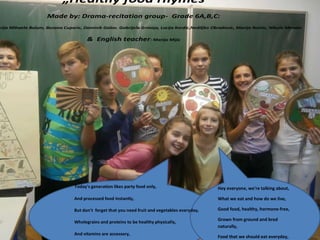 „Healthy food rhymes“
Made by: Drama-recitation group- Grade 6A,B,C:

arija Mihaela Bulum, Bozana Cuparic, Dominik Galov. Gabrijela Grmoja, Lucija Kordic,Nediljko Obradovic, Marija Romic, Nikola Menalo

& English teacher: Marija Mijic

Today's generation likes party food only,

Hey everyone, we're talking about,

And processed food instantly,

What we eat and how do we live,

But don't forget that you need fruit and vegetables everyday,

Good food, healthy, hormone-free,

Wholegrains and proteins to be healthy physically,

Grown from ground and bred
naturally,

And vitamins are accessory,

Food that we should eat everyday,

 