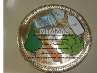 Vitamin A is for my healthy eyesight you see,
Body's resistance, better memory,
It keeps my healthy skin,
And promotes beauty from within,
Vitamin A, let me introduce,
Can be found in dairy products, lettuce and carrot juice.

 