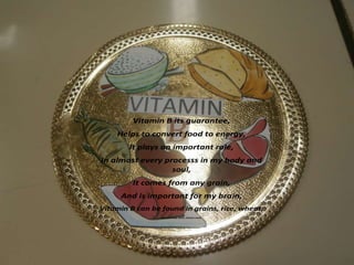 Vitamin B its guarantee,
Helps to convert food to energy,
It plays an important role,
In almost every processs in my body and
soul,
It comes from any grain,
And is important for my brain,
Vitamin B can be found in grains, rice, wheat,
Fish and beef, pork, chicken meat.

 
