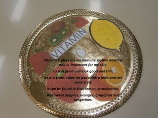 Vitamin C gives me my immune system healthy,
and is important for my skin,
To feel good and look good and thin,
As it is truth, come on .
and drink a juice and eat
some fruit,
It can be found in kiwi, lemon, strawberries,
Red sweet peppers, oranges, grapefruit and
tangerines.

 