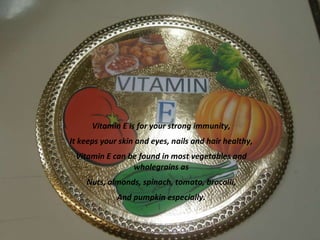 Vitamin E is for your strong immunity,
It keeps your skin and eyes, nails and hair healthy,
Vitamin E can be found in most vegetables and
wholegrains as
Nuts, almonds, spinach, tomato, brocolli,
And pumpkin especially.

 