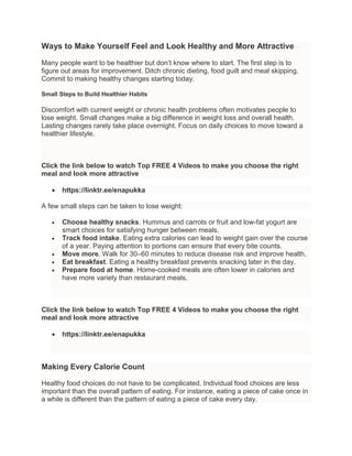 Ways to Make Yourself Feel and Look Healthy and More Attractive
Many people want to be healthier but don’t know where to start. The first step is to
figure out areas for improvement. Ditch chronic dieting, food guilt and meal skipping.
Commit to making healthy changes starting today.
Small Steps to Build Healthier Habits
Discomfort with current weight or chronic health problems often motivates people to
lose weight. Small changes make a big difference in weight loss and overall health.
Lasting changes rarely take place overnight. Focus on daily choices to move toward a
healthier lifestyle.
Click the link below to watch Top FREE 4 Videos to make you choose the right
meal and look more attractive
 https://linktr.ee/enapukka
A few small steps can be taken to lose weight:
 Choose healthy snacks. Hummus and carrots or fruit and low-fat yogurt are
smart choices for satisfying hunger between meals.
 Track food intake. Eating extra calories can lead to weight gain over the course
of a year. Paying attention to portions can ensure that every bite counts.
 Move more. Walk for 30–60 minutes to reduce disease risk and improve health.
 Eat breakfast. Eating a healthy breakfast prevents snacking later in the day.
 Prepare food at home. Home-cooked meals are often lower in calories and
have more variety than restaurant meals.
Click the link below to watch Top FREE 4 Videos to make you choose the right
meal and look more attractive
 https://linktr.ee/enapukka
Making Every Calorie Count
Healthy food choices do not have to be complicated. Individual food choices are less
important than the overall pattern of eating. For instance, eating a piece of cake once in
a while is different than the pattern of eating a piece of cake every day.
 