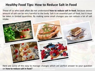 Healthy Food Tips: How to Reduce Salt in Food
Those of us who cook often do not understand how to reduce salt in food, because excess
amount of salt can be very harmful to the body. Salt is an essential part of food, but it must
be taken in limited quantities. By making some small changes you can reduce a lot of salt
intake.
Here are some of the easy to manage changes which are perfect answer to your question
on how to reduce salt in food?
 