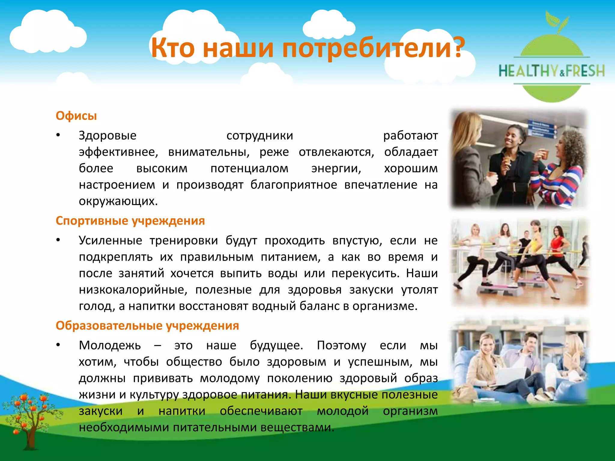 Офисы
• Здоровые сотрудники работают
эффективнее, внимательны, реже отвлекаются, обладает
более высоким потенциалом энергии, хорошим
настроением и производят благоприятное впечатление на
окружающих.
Спортивные учреждения
• Усиленные тренировки будут проходить впустую, если не
подкреплять их правильным питанием, а как во время и
после занятий хочется выпить воды или перекусить. Наши
низкокалорийные, полезные для здоровья закуски утолят
голод, а напитки восстановят водный баланс в организме.
Образовательные учреждения
• Молодежь – это наше будущее. Поэтому если мы
хотим, чтобы общество было здоровым и успешным, мы
должны прививать молодому поколению здоровый образ
жизни и культуру здоровое питания. Наши вкусные полезные
закуски и напитки обеспечивают молодой организм
необходимыми питательными веществами.
Кто наши потребители?
 