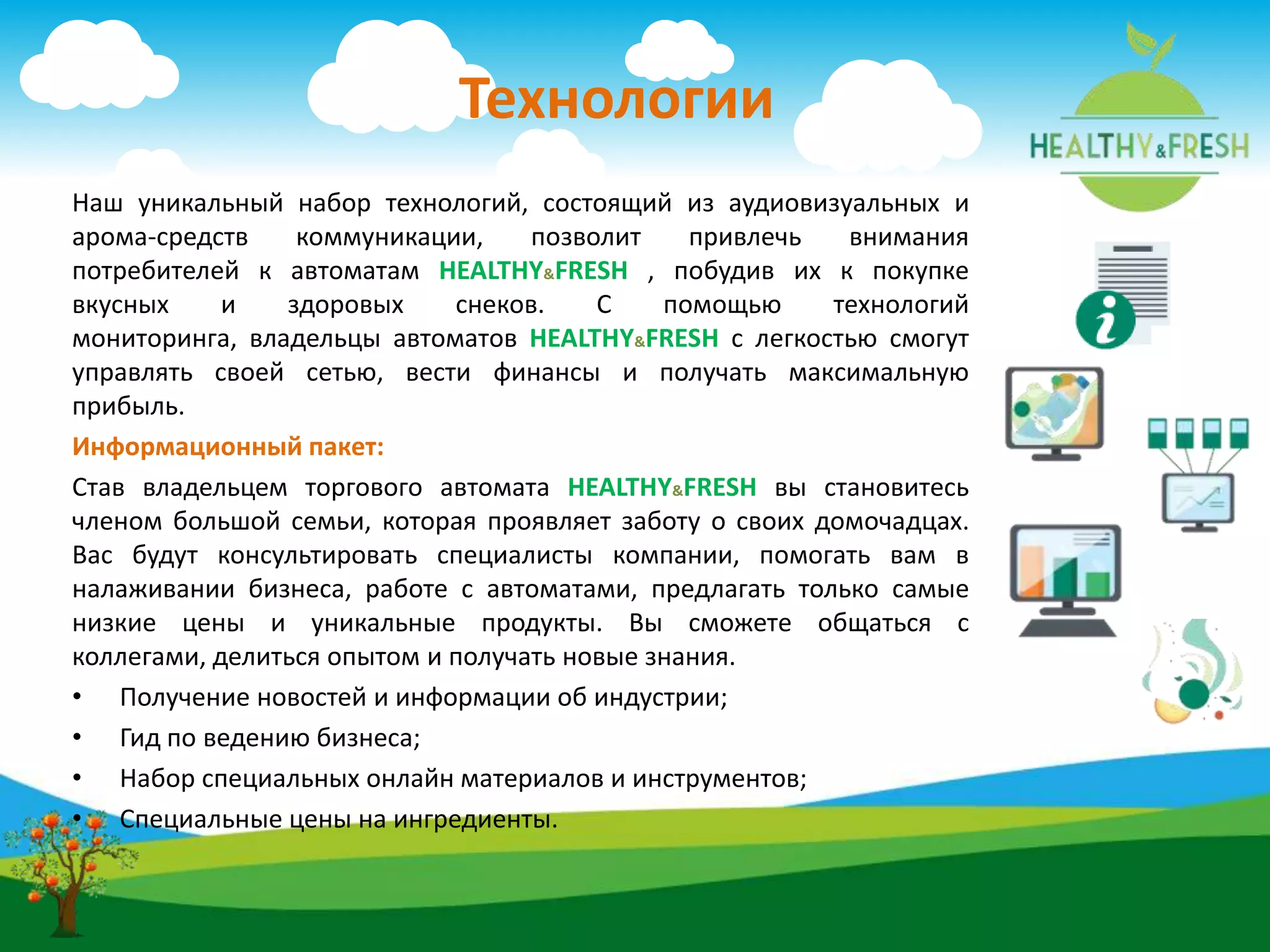 Технологии
Наш уникальный набор технологий, состоящий из аудиовизуальных и
арома-средств коммуникации, позволит привлечь внимания
потребителей к автоматам HEALTHY&FRESH , побудив их к покупке
вкусных и здоровых снеков. С помощью технологий
мониторинга, владельцы автоматов HEALTHY&FRESH с легкостью смогут
управлять своей сетью, вести финансы и получать максимальную
прибыль.
Информационный пакет:
Став владельцем торгового автомата HEALTHY&FRESH вы становитесь
членом большой семьи, которая проявляет заботу о своих домочадцах.
Вас будут консультировать специалисты компании, помогать вам в
налаживании бизнеса, работе с автоматами, предлагать только самые
низкие цены и уникальные продукты. Вы сможете общаться с
коллегами, делиться опытом и получать новые знания.
• Получение новостей и информации об индустрии;
• Гид по ведению бизнеса;
• Набор специальных онлайн материалов и инструментов;
• Специальные цены на ингредиенты.
 