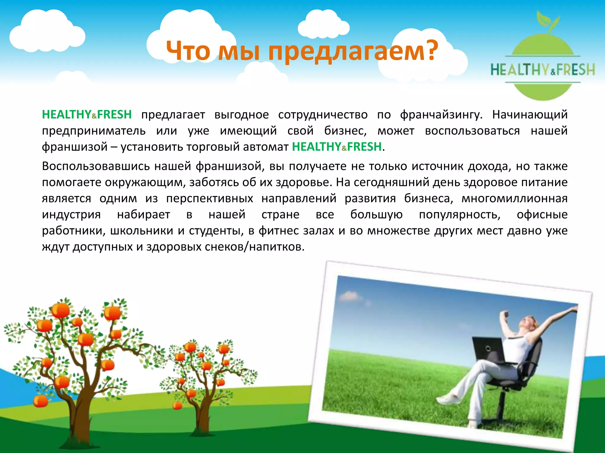 HEALTHY&FRESH предлагает выгодное сотрудничество по франчайзингу. Начинающий
предприниматель или уже имеющий свой бизнес, может воспользоваться нашей
франшизой – установить торговый автомат HEALTHY&FRESH.
Воспользовавшись нашей франшизой, вы получаете не только источник дохода, но также
помогаете окружающим, заботясь об их здоровье. На сегодняшний день здоровое питание
является одним из перспективных направлений развития бизнеса, многомиллионная
индустрия набирает в нашей стране все большую популярность, офисные
работники, школьники и студенты, в фитнес залах и во множестве других мест давно уже
ждут доступных и здоровых снеков/напитков.
Что мы предлагаем?
 