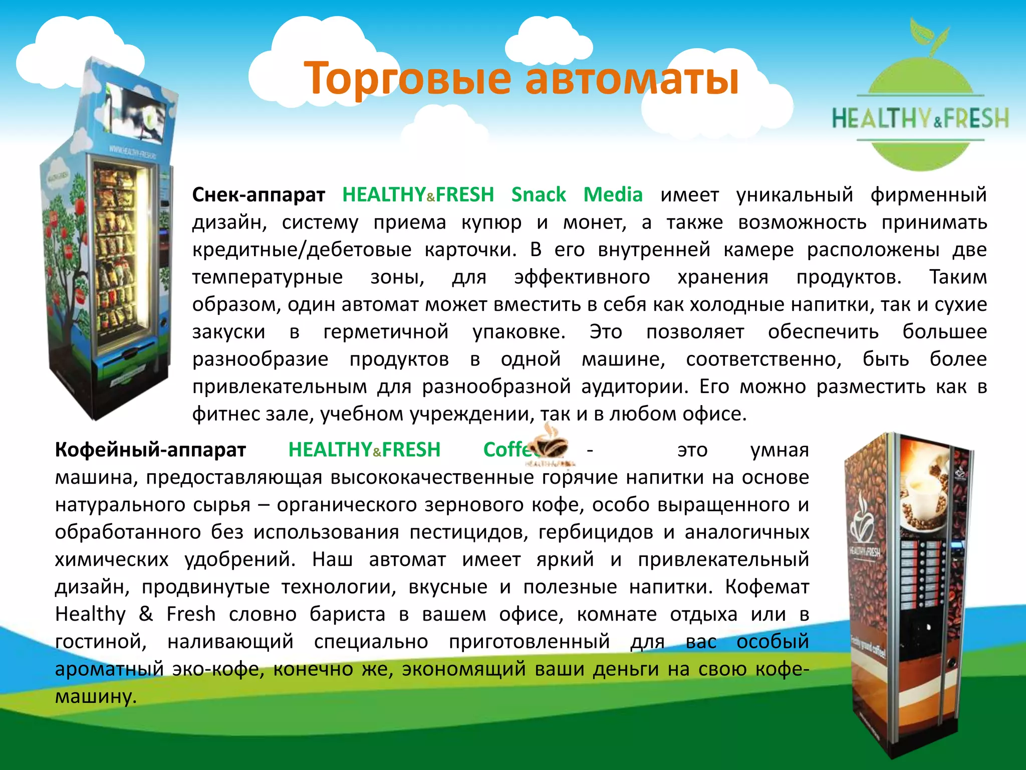Торговые автоматы
Снек-аппарат HEALTHY&FRESH Snack Media имеет уникальный фирменный
дизайн, систему приема купюр и монет, а также возможность принимать
кредитные/дебетовые карточки. В его внутренней камере расположены две
температурные зоны, для эффективного хранения продуктов. Таким
образом, один автомат может вместить в себя как холодные напитки, так и сухие
закуски в герметичной упаковке. Это позволяет обеспечить большее
разнообразие продуктов в одной машине, соответственно, быть более
привлекательным для разнообразной аудитории. Его можно разместить как в
фитнес зале, учебном учреждении, так и в любом офисе.
Кофейный-аппарат HEALTHY&FRESH Coffee - это умная
машина, предоставляющая высококачественные горячие напитки на основе
натурального сырья – органического зернового кофе, особо выращенного и
обработанного без использования пестицидов, гербицидов и аналогичных
химических удобрений. Наш автомат имеет яркий и привлекательный
дизайн, продвинутые технологии, вкусные и полезные напитки. Кофемат
Healthy & Fresh словно бариста в вашем офисе, комнате отдыха или в
гостиной, наливающий специально приготовленный для вас особый
ароматный эко-кофе, конечно же, экономящий ваши деньги на свою кофе-
машину.
 
