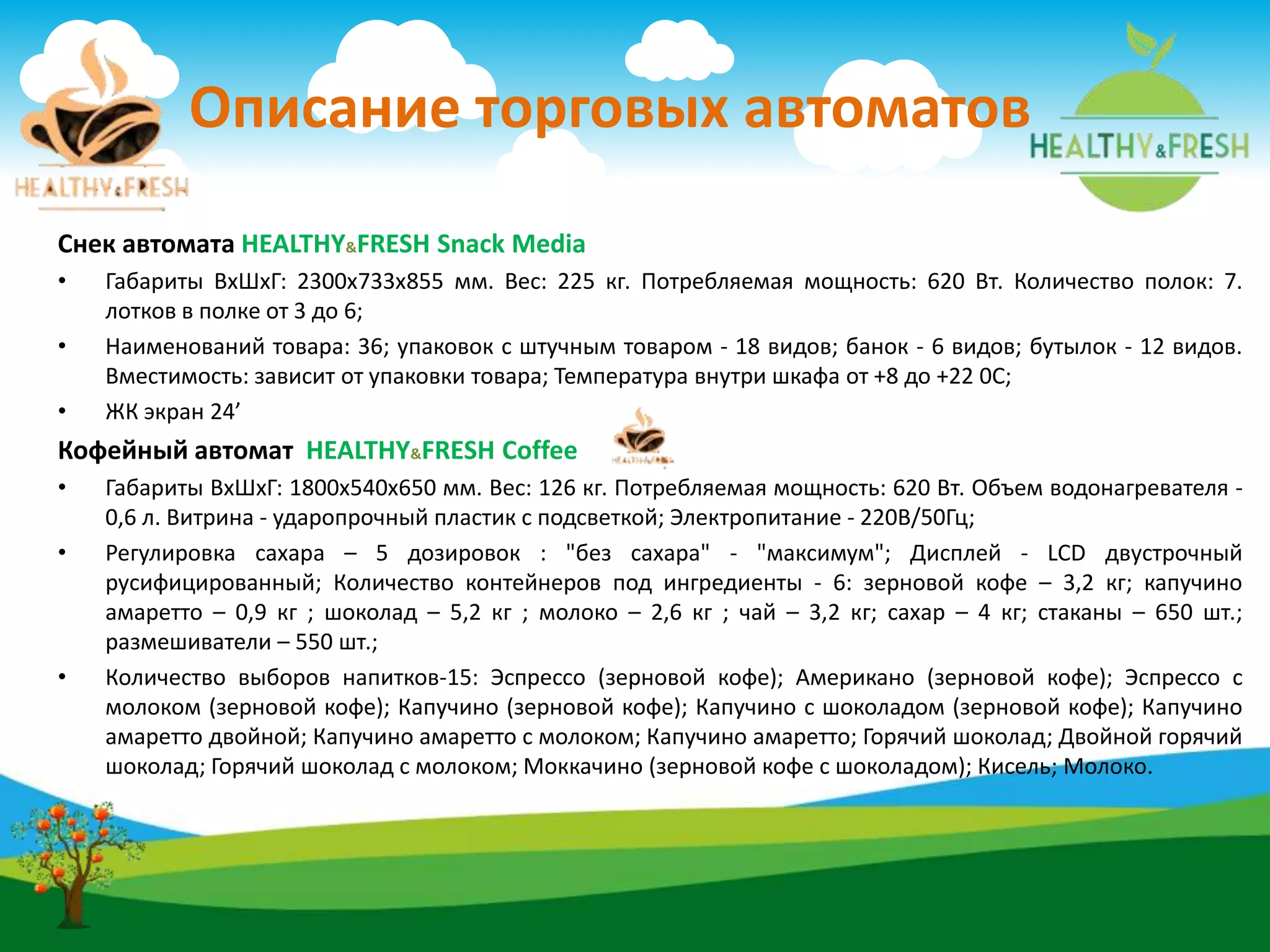 Описание торговых автоматов
Снек автомата HEALTHY&FRESH Snack Media
• Габариты ВхШхГ: 2300х733х855 мм. Вес: 225 кг. Потребляемая мощность: 620 Вт. Количество полок: 7.
лотков в полке от 3 до 6;
• Наименований товара: 36; упаковок с штучным товаром - 18 видов; банок - 6 видов; бутылок - 12 видов.
Вместимость: зависит от упаковки товара; Температура внутри шкафа от +8 до +22 0С;
• ЖК экран 24’
Кофейный автомат HEALTHY&FRESH Coffee
• Габариты ВхШхГ: 1800х540х650 мм. Вес: 126 кг. Потребляемая мощность: 620 Вт. Объем водонагревателя -
0,6 л. Витрина - ударопрочный пластик с подсветкой; Электропитание - 220В/50Гц;
• Регулировка сахара – 5 дозировок : "без сахара" - "максимум"; Дисплей - LCD двустрочный
русифицированный; Количество контейнеров под ингредиенты - 6: зерновой кофе – 3,2 кг; капучино
амаретто – 0,9 кг ; шоколад – 5,2 кг ; молоко – 2,6 кг ; чай – 3,2 кг; сахар – 4 кг; стаканы – 650 шт.;
размешиватели – 550 шт.;
• Количество выборов напитков-15: Эспрессо (зерновой кофе); Американо (зерновой кофе); Эспрессо с
молоком (зерновой кофе); Капучино (зерновой кофе); Капучино с шоколадом (зерновой кофе); Капучино
амаретто двойной; Капучино амаретто с молоком; Капучино амаретто; Горячий шоколад; Двойной горячий
шоколад; Горячий шоколад с молоком; Моккачино (зерновой кофе с шоколадом); Кисель; Молоко.
 