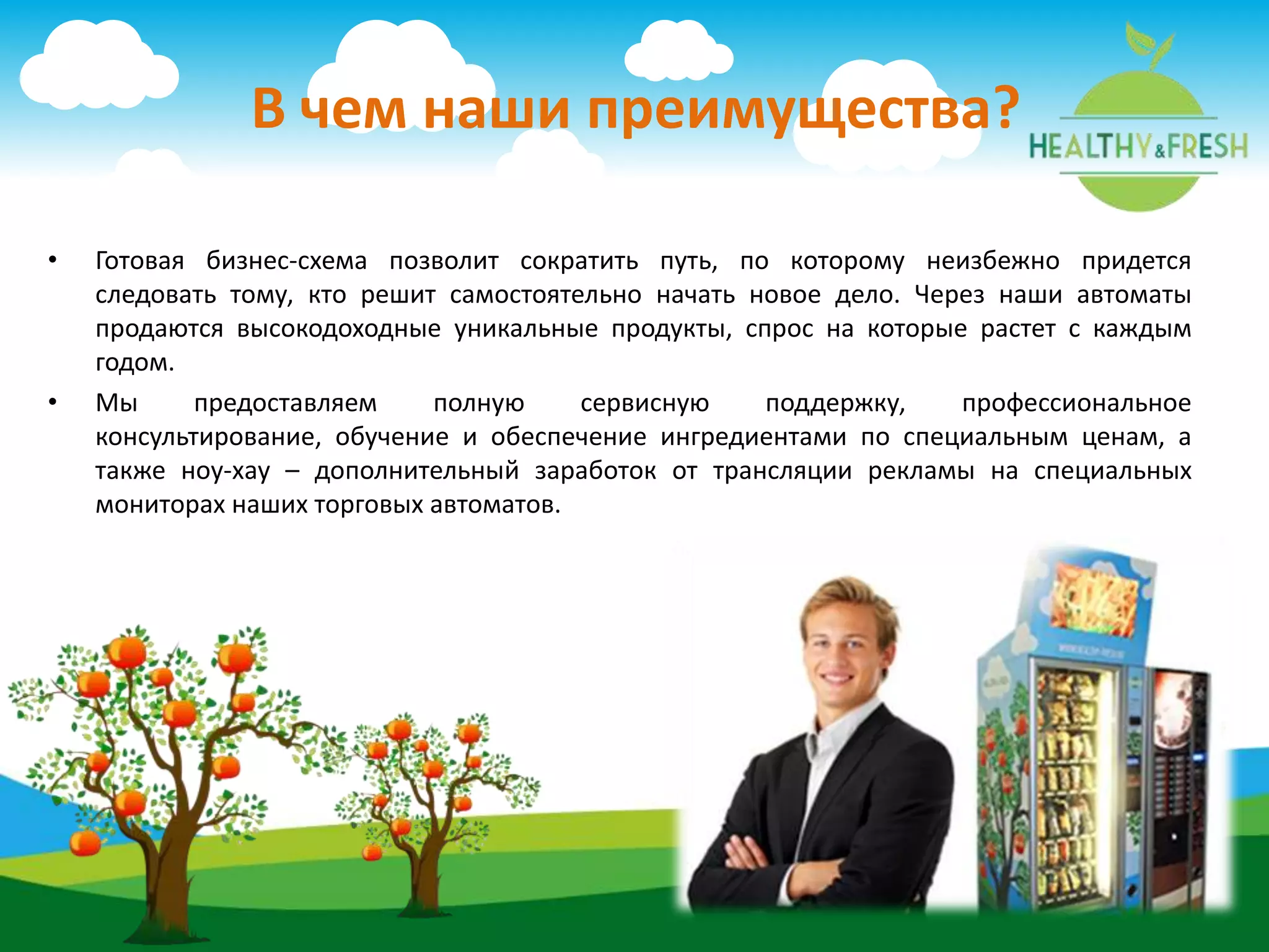 • Готовая бизнес-схема позволит сократить путь, по которому неизбежно придется
следовать тому, кто решит самостоятельно начать новое дело. Через наши автоматы
продаются высокодоходные уникальные продукты, спрос на которые растет с каждым
годом.
• Мы предоставляем полную сервисную поддержку, профессиональное
консультирование, обучение и обеспечение ингредиентами по специальным ценам, а
также ноу-хау – дополнительный заработок от трансляции рекламы на специальных
мониторах наших торговых автоматов.
В чем наши преимущества?
 