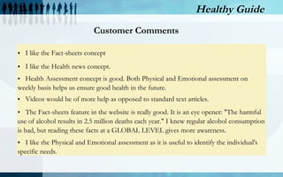 Healthy Guide
Enhancements made as per customer needs
1.

2.

3.

4.

Life Style

Diet / Nutrition

Fitness

Support

Health assessment results
to include lifestyle score,
which summarizes the
impact of daily behaviors
on your health

•Nutrition Tips

Fitness and
Exercise Videos

•Healthy Recipe
videos

Included
Customer
Support to
contact us with
specific
requests

 