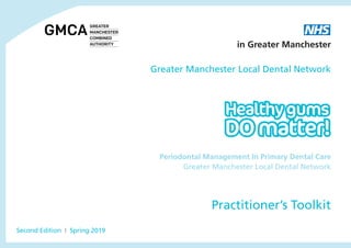 Periodontal Management In Primary Dental Care
Greater Manchester Local Dental Network
Practitioner’s Toolkit
Greater Manchester Local Dental Network
Second Edition I Spring 2019
Greater Manchester Local Dental Network
in Greater Manchester
 