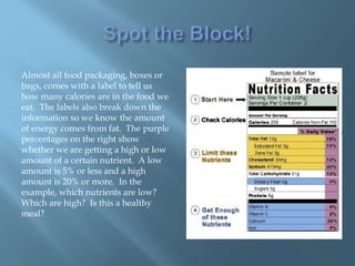 Almost all food packaging, boxes or
bags, comes with a label to tell us
how many calories are in the food we
eat. The labels also break down the
information so we know the amount
of energy comes from fat. The purple
percentages on the right show
whether we are getting a high or low
amount of a certain nutrient. A low
amount is 5% or less and a high
amount is 20% or more. In the
example, which nutrients are low?
Which are high? Is this a healthy
meal?
 