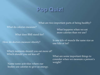 What are two important parts of being healthy?
What do calories measure?
What happens when we eat
more calories than we use?
How do doctors measure obesity?
What does BMI stand for?
Is one kilo of muscle the same size as
one kilo of fat?
Which nutrients should you eat more of?
Which should you eat less of?
What are some important things to
consider when we measure a person’s
weight?
Name some activities where our
bodies use calories to give us energy.
 