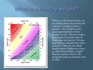 When we talk about obesity, we
are talking about more than just
a person’s weight in kilos or
pounds. Our weight is not a
good representation of how
healthy we are. We can weigh a
lot because of muscle mass or
bone mass, not just fat. It’s also
important to consider how tall a
person is. Why do you think
height makes a difference when
we talk about healthy weight?
Should a person who is 1,20
weigh the same as someone who
is 1,65?
 