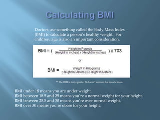 Doctors use something called the Body Mass Index
(BMI) to calculate a person’s healthy weight. For
children, age is also an important consideration.
BMI under 18 means you are under weight.
BMI between 18.5 and 25 means you’re a normal weight for your height.
BMI between 25.5 and 30 means you’re over normal weight.
BMI over 30 means you’re obese for your height.
** The BMI is just a guide. It doesn’t account for muscle mass.
 