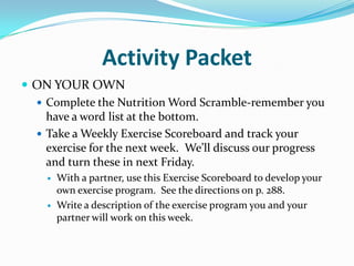 Activity PacketON YOUR OWNComplete the Nutrition Word Scramble-remember you have a word list at the bottom.Take a Weekly Exercise Scoreboard and track your exercise for the next week.  We’ll discuss our progress and turn these in next Friday.With a partner, use this Exercise Scoreboard to develop your own exercise program.  See the directions on p. 288.Write a description of the exercise program you and your partner will work on this week.  