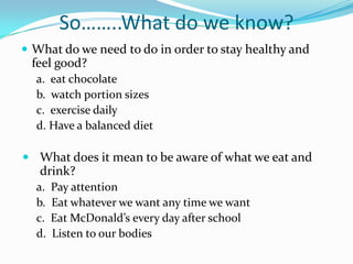 So……..What do we know?What do we need to do in order to stay healthy and feel good?a.  eat chocolateb.  watch portion sizesc.  exercise dailyd. Have a balanced dietWhat does it mean to be aware of what we eat and drink?a.  Pay attentionb.  Eat whatever we want any time we wantc.  Eat McDonald’s every day after schoold.  Listen to our bodies