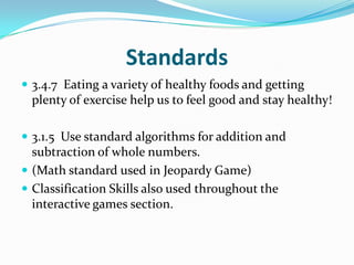 Standards3.4.7  Eating a variety of healthy foods and getting plenty of exercise help us to feel good and stay healthy!3.1.5  Use standard algorithms for addition and subtraction of whole numbers.(Math standard used in Jeopardy Game)Classification Skills also used throughout the interactive games section.