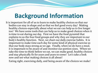 Background InformationIt is important for all of us to learn to make healthy choices so that our  bodies can stay in shape and so that we feel good every day!  Making healthy choices-especially about what we eat can help us to live longer too!  We have some tools that can help us to make good choices when it is time to eat during our day.  First we have the food pyramid that explains to us the four food groups and why they are important to our body’s healthy function.  Next, we chart our daily exercise habits.  It is important to make time each day for some kind of physical exercise so that our body stays strong as we age.  Finally, when we do have a meal, it is important to be aware of and monitor our portion sizes.  When we take the time to think before we eat, we can make good, healthy choices and stay physically fit for years and years to come!  Let’s take a look now and see what making choices is all about!	Eating right, exercising daily, and being aware of the choices we make!