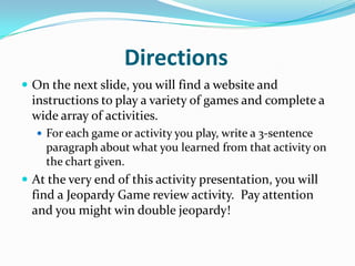 Directions	On the next slide, you will find a website and instructions to play a variety of games and complete a wide array of activities.For each game or activity you play, write a 3-sentence paragraph about what you learned from that activity on the chart given.At the very end of this activity presentation, you will find a Jeopardy Game review activity.  Pay attention and you might win double jeopardy!