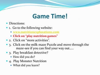 Game Time!Directions:1.  Go to the following website:www.nutritionexplorations.comClick on “play nutrition games”2.  Click on “more activities”.3.  Click on the milk maze Puzzle and move through the      	maze-see if you can find your way out…..3.  Play breakfast detective?How did you do?4.  Play Monster NutritionWhat did you learn?
