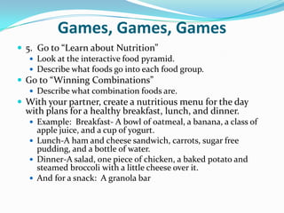 Games, Games, Games5.  Go to “Learn about Nutrition”Look at the interactive food pyramid.Describe what foods go into each food group.Go to “Winning Combinations”Describe what combination foods are.With your partner, create a nutritious menu for the day with plans for a healthy breakfast, lunch, and dinner.Example:  Breakfast- A bowl of oatmeal, a banana, a class of apple juice, and a cup of yogurt.Lunch-A ham and cheese sandwich, carrots, sugar free pudding, and a bottle of water.Dinner-A salad, one piece of chicken, a baked potato and steamed broccoli with a little cheese over it.And for a snack:  A granola bar
