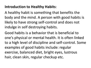Introduction to Healthy Habits:
A healthy habit is something that benefits the
body and the mind. A person with good habits is
likely to have strong self-control and does not
indulge in self destroying habits.
Good habits is a behavior that is beneficial to
one's physical or mental health. It is often linked
to a high level of discipline and self-control. Some
examples of good habits include: regular
exercise, balanced diet, bright eyes, lustrous
hair, clean skin, regular checkup etc.
 