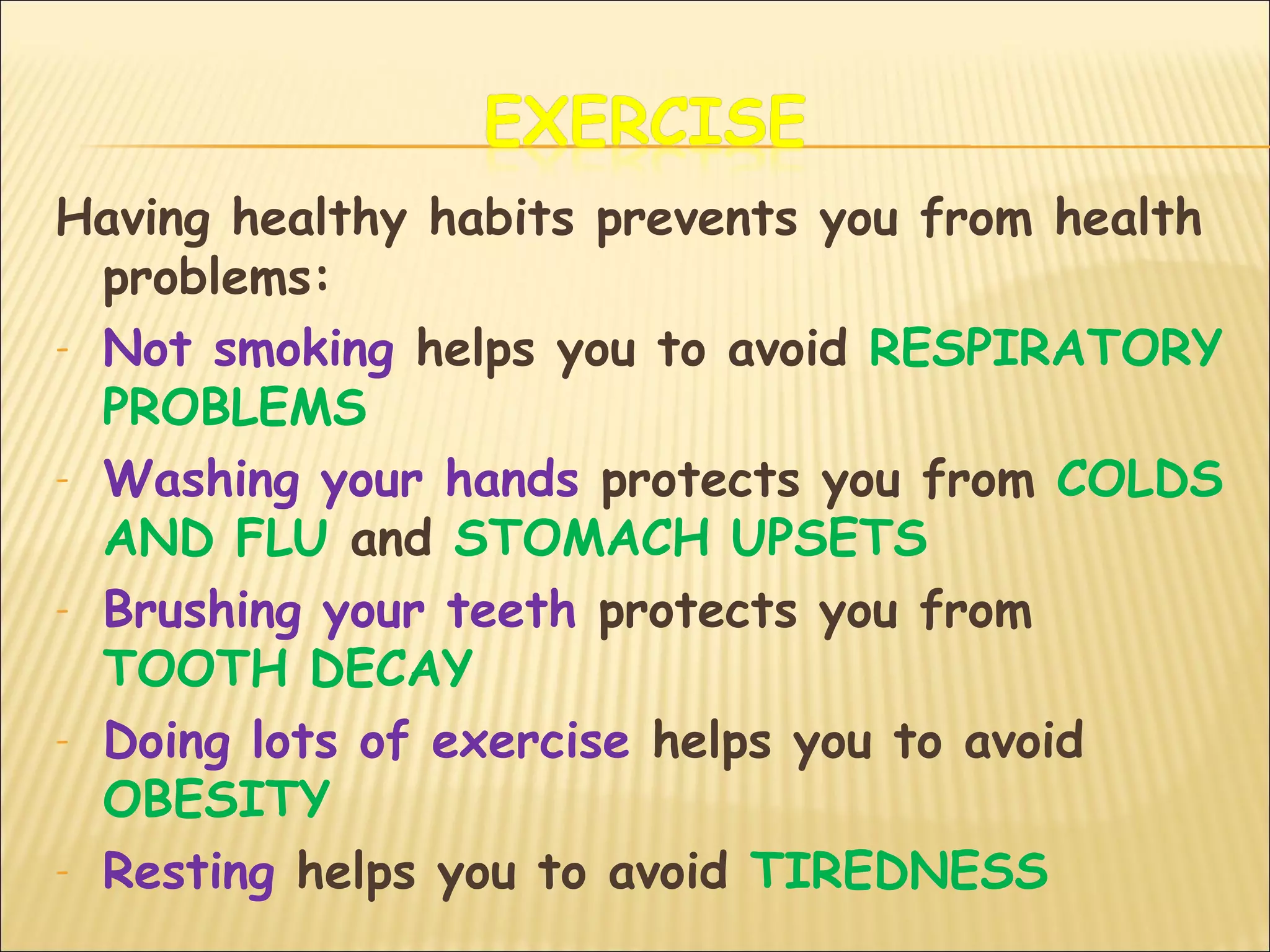 Having healthy habits prevents you from health
problems:
- Not smoking helps you to avoid RESPIRATORY
PROBLEMS
- Washing your hands protects you from COLDS
AND FLU and STOMACH UPSETS
- Brushing your teeth protects you from
TOOTH DECAY
- Doing lots of exercise helps you to avoid
OBESITY
- Resting helps you to avoid TIREDNESS
 