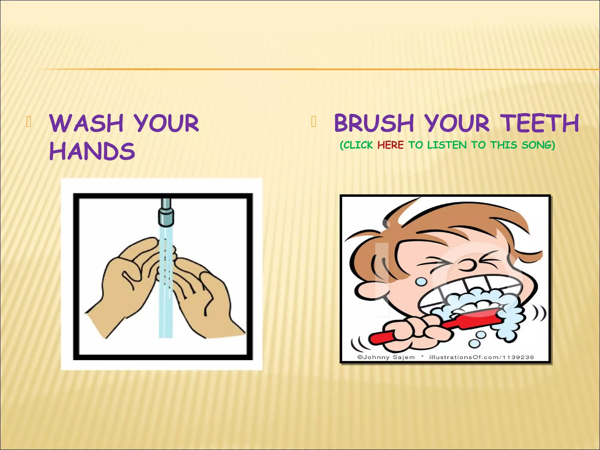  WASH YOUR
HANDS
 BRUSH YOUR TEETH
(CLICK HERE TO LISTEN TO THIS SONG)
 