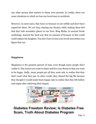 Page | 9
any other person that matters to them were present. In reality, there are
some situations in which we lose our loved ones to accidents.
However, in some cases, they leave us because we are selfish and don’t have
regard for them. We are busy chasing our dreams while making them feel
that they take secondary places in our lives. King Midas, in ancient Greek
mythology, learned the hard way that no amount of treasure in this world
could replace his daughter. You don’t have to lose your loved ones before you
figure that out.
Happiness
Happiness is the greatest pursuit of man, even though many people don’t
realize it. The reason you want to chase and live your dream is that you want
to be happy. Sadly, many people get all they want only to realize that they
don’t want what they got. In other words, they chased the big life because
they thought it would make them happy only to realize that they felt hollow
and empty after achieving their targets.
Diabetes Freedom Review; Is Diabetes Free
Scam, Truth About Diabetes Program
 