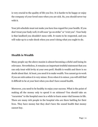Page | 11
is very crucial to the quality of life you live. It is harder to be happy or enjoy
the company of your loved ones when you are sick. So, you should never toy
with it.
Your job schedule must not make you have less regard for your health. If you
don’t treat your body well, it will soon “go on strike” or “evict you”. Your body
is that landlord you shouldn’t mess with. It wants to be respected, and you
will wake up to a rude shock when you aren’t doing what you ought to do.
Health is Wealth
Many people say the above maxim is almost becoming a cliché and losing its
relevance. Nevertheless, it remains an important truthful statement that you
can only treat with levity at your own peril. Health is wealth and there is no
doubt about that. At least, you need it to make wealth. You cannot go to work
if you are sick unless it is very minor. Even when it is minor, you will still find
it difficult to be at your best when you don’t have sound health.
Moreover, you need to be healthy to enjoy your success. What is the point of
making all the money only to spend it on sickness? You should take an
“excursion” to the hospital once in a while to learn some vital lessons in life.
There are many rich people in the hospital who are there battling for their
lives. They have money but they don’t have the sound health that money
cannot buy.
 
