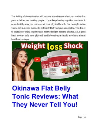 Page | 14
The feeling of dissatisfaction will become more intense when you realize that
your activities are hurting people. If you keep having negative emotions, it
can affect the way you take care of your physical health. For example, when
you’re not in a good mood, it’s not likely that you have an appetite. The desire
to exercise or enjoy sex if you are married might become affected. So, a good
habit doesn’t only have physical health benefits; it should also have mental
health advantages.
Okinawa Flat Belly
Tonic Reviews: What
They Never Tell You!
 
