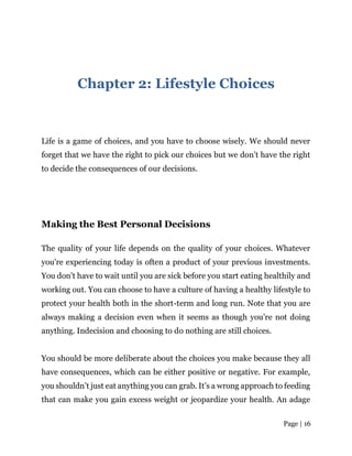 Page | 16
Chapter 2: Lifestyle Choices
Life is a game of choices, and you have to choose wisely. We should never
forget that we have the right to pick our choices but we don’t have the right
to decide the consequences of our decisions.
Making the Best Personal Decisions
The quality of your life depends on the quality of your choices. Whatever
you’re experiencing today is often a product of your previous investments.
You don’t have to wait until you are sick before you start eating healthily and
working out. You can choose to have a culture of having a healthy lifestyle to
protect your health both in the short-term and long run. Note that you are
always making a decision even when it seems as though you’re not doing
anything. Indecision and choosing to do nothing are still choices.
You should be more deliberate about the choices you make because they all
have consequences, which can be either positive or negative. For example,
you shouldn’t just eat anything you can grab. It’s a wrong approach to feeding
that can make you gain excess weight or jeopardize your health. An adage
 