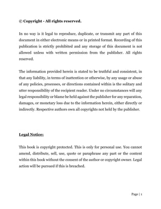 Page | 1
© Copyright - All rights reserved.
In no way is it legal to reproduce, duplicate, or transmit any part of this
document in either electronic means or in printed format. Recording of this
publication is strictly prohibited and any storage of this document is not
allowed unless with written permission from the publisher. All rights
reserved.
The information provided herein is stated to be truthful and consistent, in
that any liability, in terms of inattention or otherwise, by any usage or abuse
of any policies, processes, or directions contained within is the solitary and
utter responsibility of the recipient reader. Under no circumstances will any
legal responsibility or blame be held against the publisher for any reparation,
damages, or monetary loss due to the information herein, either directly or
indirectly. Respective authors own all copyrights not held by the publisher.
Legal Notice:
This book is copyright protected. This is only for personal use. You cannot
amend, distribute, sell, use, quote or paraphrase any part or the content
within this book without the consent of the author or copyright owner. Legal
action will be pursued if this is breached.
 