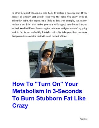 Page | 21
Be strategic about choosing a good habit to replace a negative one. If you
choose an activity that doesn’t offer you the perks you enjoy from an
unhealthy habit, the impact isn’t likely to last. For example, you cannot
replace a bad habit that makes you calm with a good one that makes you
excited. You’ll still have the craving for calmness, and you may end up going
back to the former unhealthy lifestyle choice. So, take your time to ensure
that you make a decision that will stand the test of time.
How To "Turn On" Your
Metabolism In 3-Seconds
To Burn Stubborn Fat Like
Crazy
 