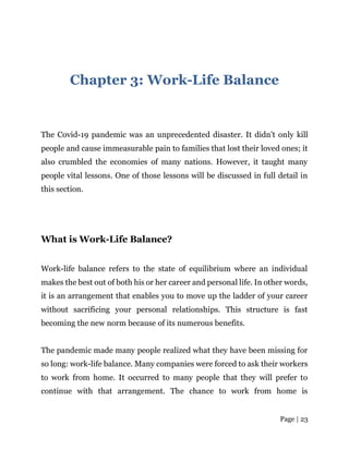 Page | 23
Chapter 3: Work-Life Balance
The Covid-19 pandemic was an unprecedented disaster. It didn’t only kill
people and cause immeasurable pain to families that lost their loved ones; it
also crumbled the economies of many nations. However, it taught many
people vital lessons. One of those lessons will be discussed in full detail in
this section.
What is Work-Life Balance?
Work-life balance refers to the state of equilibrium where an individual
makes the best out of both his or her career and personal life. In other words,
it is an arrangement that enables you to move up the ladder of your career
without sacrificing your personal relationships. This structure is fast
becoming the new norm because of its numerous benefits.
The pandemic made many people realized what they have been missing for
so long: work-life balance. Many companies were forced to ask their workers
to work from home. It occurred to many people that they will prefer to
continue with that arrangement. The chance to work from home is
 