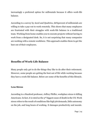 Page | 24
increasingly a preferred option for millennials because it offers work-life
balance.
According to a survey by Accel and Qualtrics, 66%percent of millennials are
willing to take a pay-cut to work remotely. This shows that many employees
are frustrated with their struggles with work-life balance in a traditional
team. Working from home enables you to execute projects without having to
work from a designated desk. So, it is not surprising that many companies
are working with a remote workforce. This approach enables them to get the
best out of their employees.
Benefits of Work-Life Balance
Many people only get to do the things they like to do after their retirement.
However, some people are getting the best out of life while working because
they have a work-life balance. Below are some of the benefits of this lifestyle.
Less Stress
According to a Stanford professor, Jeffrey Pfeffer, workplace stress is killing
Americans. In fact, it is rated as the 5th biggest cause of death in the US. Work
stress refers to the result of conditions like high job demands, little autonomy
on the job, and long hours of working. It damages productivity and morale.
 