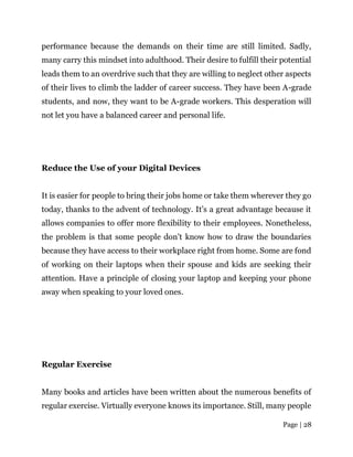 Page | 28
performance because the demands on their time are still limited. Sadly,
many carry this mindset into adulthood. Their desire to fulfill their potential
leads them to an overdrive such that they are willing to neglect other aspects
of their lives to climb the ladder of career success. They have been A-grade
students, and now, they want to be A-grade workers. This desperation will
not let you have a balanced career and personal life.
Reduce the Use of your Digital Devices
It is easier for people to bring their jobs home or take them wherever they go
today, thanks to the advent of technology. It’s a great advantage because it
allows companies to offer more flexibility to their employees. Nonetheless,
the problem is that some people don’t know how to draw the boundaries
because they have access to their workplace right from home. Some are fond
of working on their laptops when their spouse and kids are seeking their
attention. Have a principle of closing your laptop and keeping your phone
away when speaking to your loved ones.
Regular Exercise
Many books and articles have been written about the numerous benefits of
regular exercise. Virtually everyone knows its importance. Still, many people
 