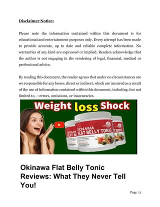 Page | 2
Disclaimer Notice:
Please note the information contained within this document is for
educational and entertainment purposes only. Every attempt has been made
to provide accurate, up to date and reliable complete information. No
warranties of any kind are expressed or implied. Readers acknowledge that
the author is not engaging in the rendering of legal, financial, medical or
professional advice.
By reading this document, the reader agrees that under no circumstances are
we responsible for any losses, direct or indirect, which are incurred as a result
of the use of information contained within this document, including, but not
limited to, —errors, omissions, or inaccuracies.
Okinawa Flat Belly Tonic
Reviews: What They Never Tell
You!
 