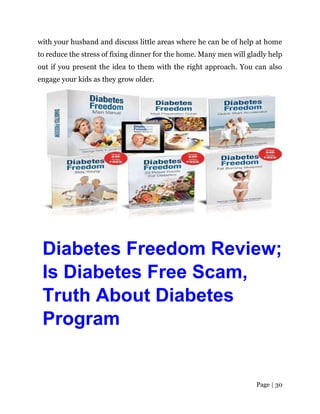 Page | 30
with your husband and discuss little areas where he can be of help at home
to reduce the stress of fixing dinner for the home. Many men will gladly help
out if you present the idea to them with the right approach. You can also
engage your kids as they grow older.
Diabetes Freedom Review;
Is Diabetes Free Scam,
Truth About Diabetes
Program
 
