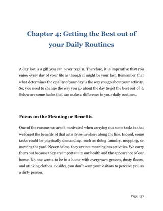 Page | 32
Chapter 4: Getting the Best out of
your Daily Routines
A day lost is a gift you can never regain. Therefore, it is imperative that you
enjoy every day of your life as though it might be your last. Remember that
what determines the quality of your day is the way you go about your activity.
So, you need to change the way you go about the day to get the best out of it.
Below are some hacks that can make a difference in your daily routines.
Focus on the Meaning or Benefits
One of the reasons we aren’t motivated when carrying out some tasks is that
we forget the benefits of that activity somewhere along the line. Indeed, some
tasks could be physically demanding, such as doing laundry, mopping, or
mowing the yard. Nevertheless, they are not meaningless activities. We carry
them out because they are important to our health and the appearance of our
home. No one wants to be in a home with overgrown grasses, dusty floors,
and stinking clothes. Besides, you don’t want your visitors to perceive you as
a dirty person.
 