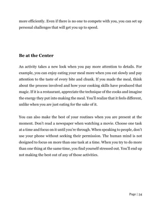 Page | 34
more efficiently. Even if there is no one to compete with you, you can set up
personal challenges that will get you up to speed.
Be at the Center
An activity takes a new look when you pay more attention to details. For
example, you can enjoy eating your meal more when you eat slowly and pay
attention to the taste of every bite and chunk. If you made the meal, think
about the process involved and how your cooking skills have produced that
magic. If it is a restaurant, appreciate the technique of the cooks and imagine
the energy they put into making the meal. You’ll realize that it feels different,
unlike when you are just eating for the sake of it.
You can also make the best of your routines when you are present at the
moment. Don’t read a newspaper when watching a movie. Choose one task
at a time and focus on it until you’re through. When speaking to people, don’t
use your phone without seeking their permission. The human mind is not
designed to focus on more than one task at a time. When you try to do more
than one thing at the same time, you find yourself stressed out. You’ll end up
not making the best out of any of those activities.
 